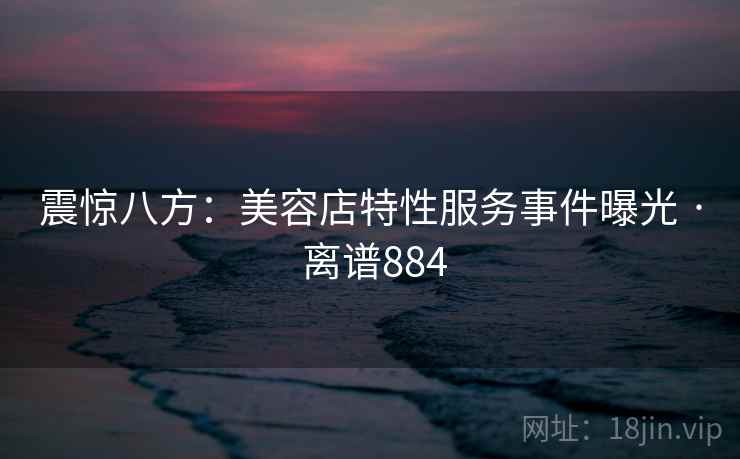 震惊八方:美容店特性服务事件曝光 · 离谱884