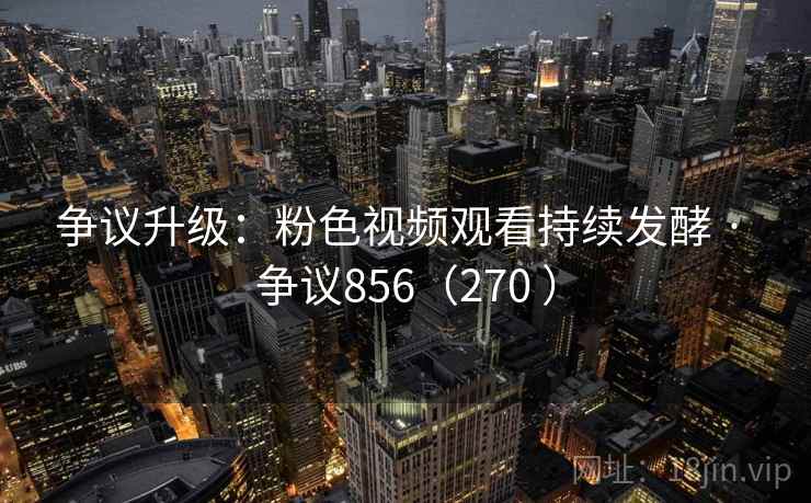 争议升级：粉色视频观看持续发酵 · 争议856（270 ）