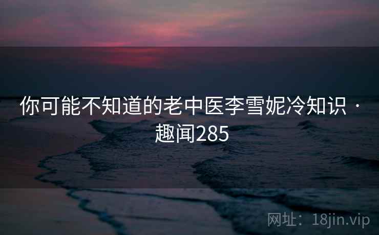 你可能不知道的老中医李雪妮冷知识 · 趣闻285  第2张 你可能不知道的老中医李雪妮冷知识 · 趣闻285  第2张