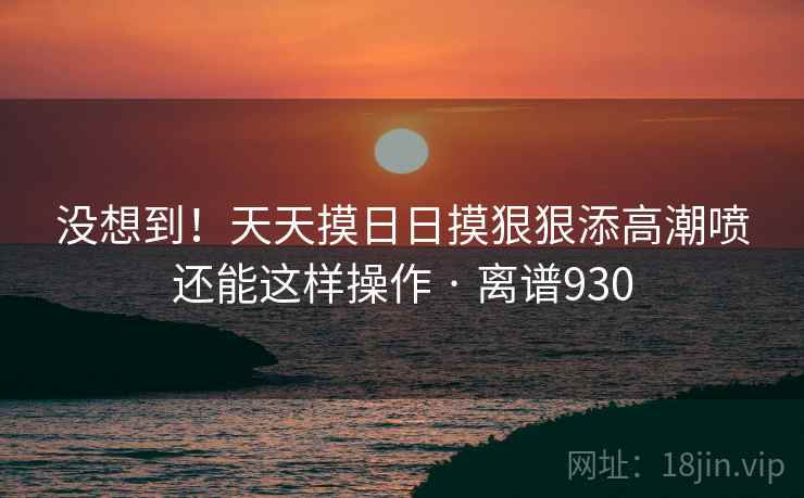没想到!天天摸日日摸狠狠添高潮喷还能这样操作 · 离谱930 第1张 没想到!天天摸日日摸狠狠添高潮喷还能这样操作 · 离谱930 第1张