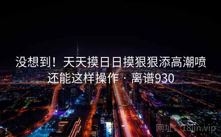 没想到!天天摸日日摸狠狠添高潮喷还能这样操作 · 离谱930 第2张 没想到!天天摸日日摸狠狠添高潮喷还能这样操作 · 离谱930 第2张